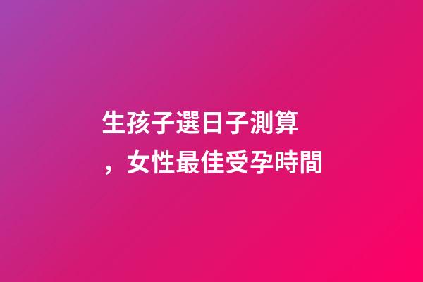 生孩子選日子測算，女性最佳受孕時間-第1張-觀點-玄機派